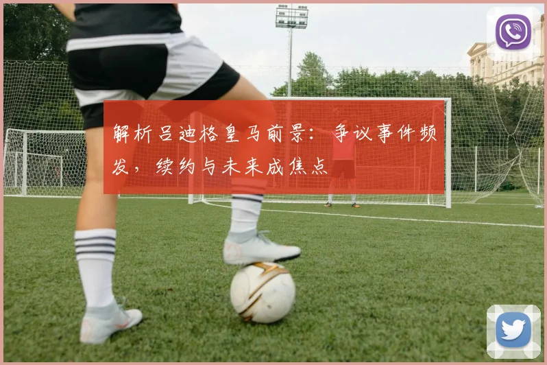 解析吕迪格皇马前景：争议事件频发，续约与未来成焦点