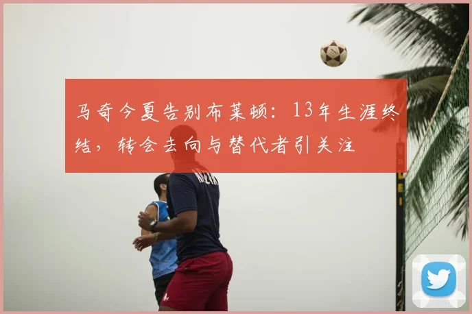马奇今夏告别布莱顿：13年生涯终结，转会去向与替代者引关注