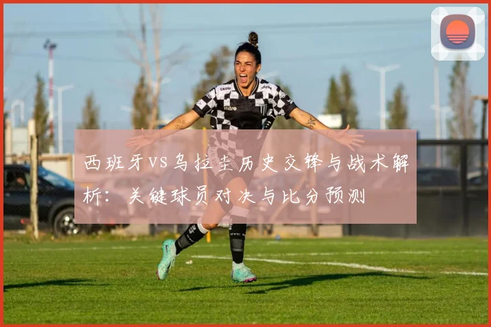 西班牙vs乌拉圭历史交锋与战术解析：关键球员对决与比分预测