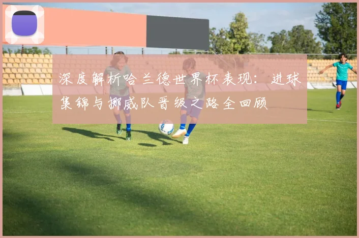 深度解析哈兰德世界杯表现：进球集锦与挪威队晋级之路全回顾