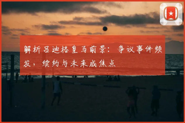 解析吕迪格皇马前景:争议事件频发,续约与未来成焦点