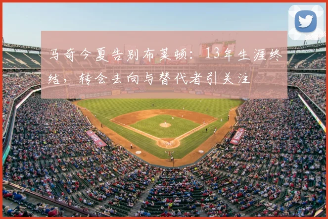 马奇今夏告别布莱顿：13年生涯终结，转会去向与替代者引关注